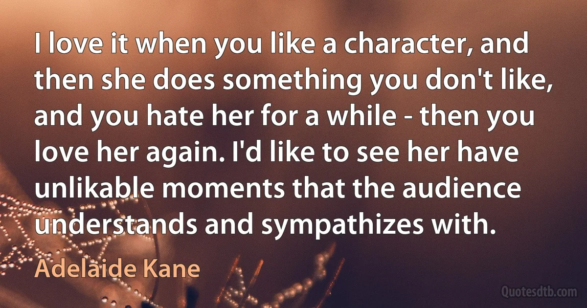 I love it when you like a character, and then she does something you don't like, and you hate her for a while - then you love her again. I'd like to see her have unlikable moments that the audience understands and sympathizes with. (Adelaide Kane)