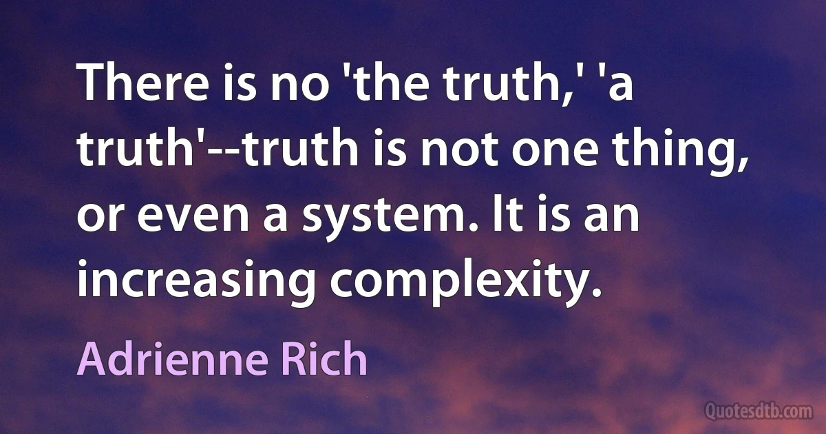 There is no 'the truth,' 'a truth'--truth is not one thing, or even a system. It is an increasing complexity. (Adrienne Rich)