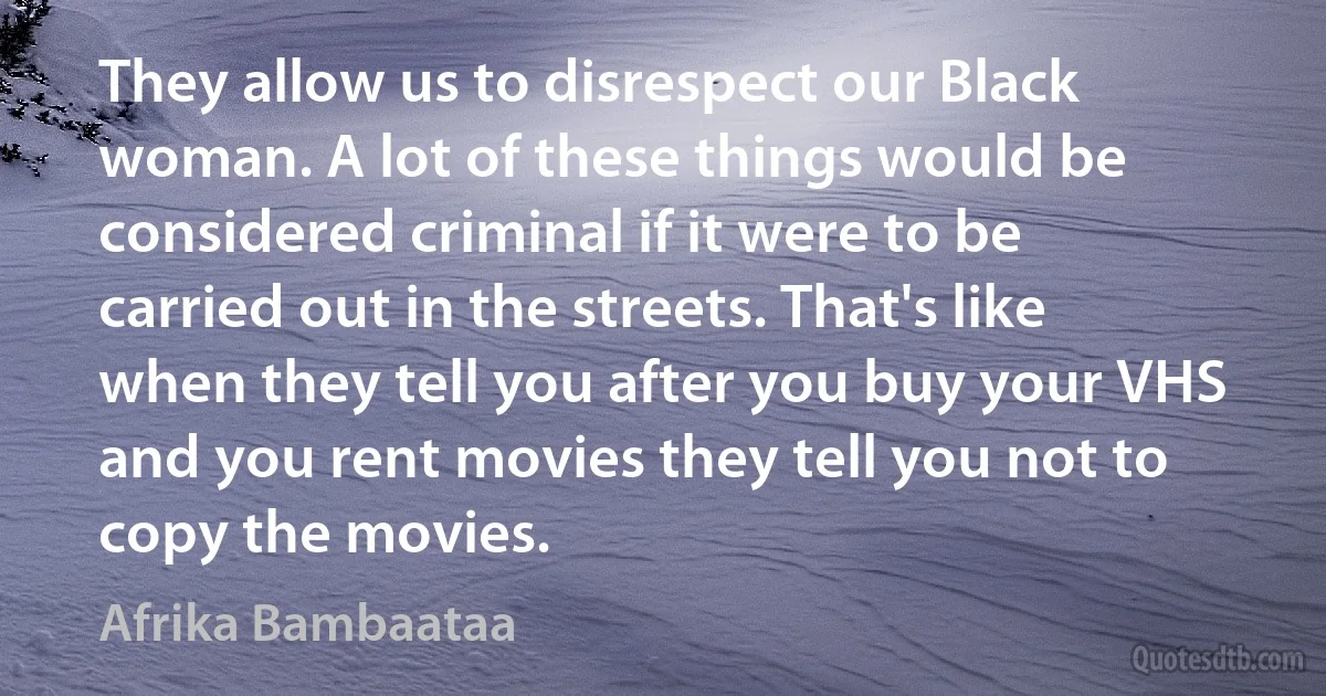 They allow us to disrespect our Black woman. A lot of these things would be considered criminal if it were to be carried out in the streets. That's like when they tell you after you buy your VHS and you rent movies they tell you not to copy the movies. (Afrika Bambaataa)