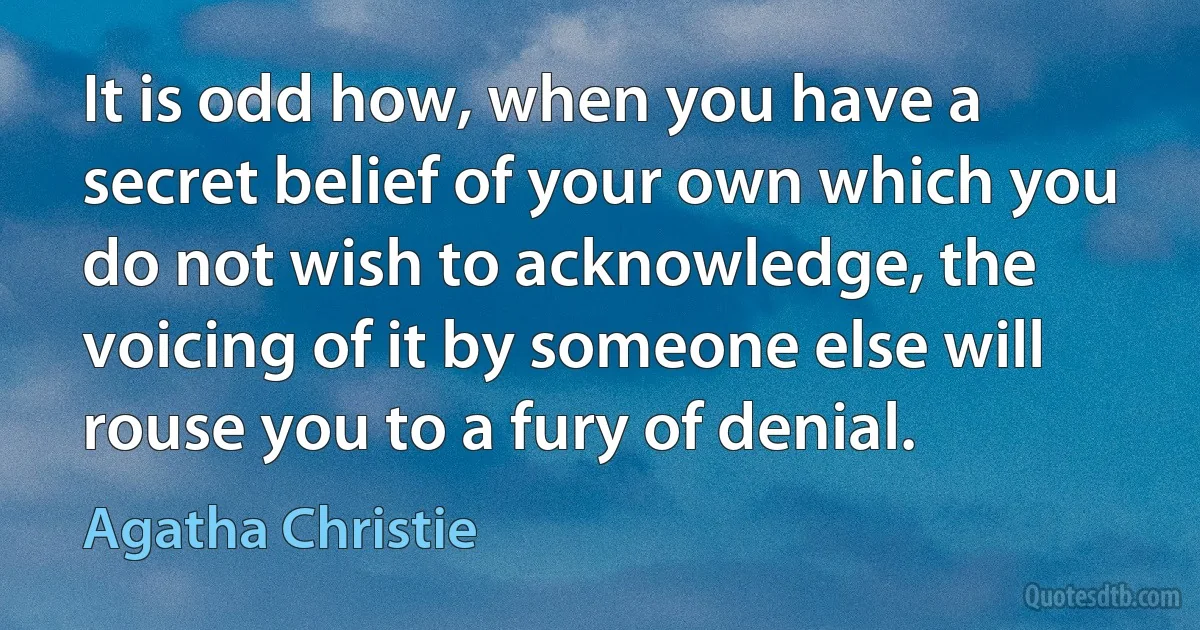 It is odd how, when you have a secret belief of your own which you do not wish to acknowledge, the voicing of it by someone else will rouse you to a fury of denial. (Agatha Christie)