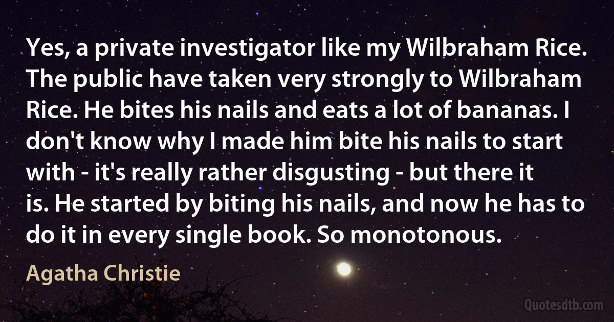 Yes, a private investigator like my Wilbraham Rice. The public have taken very strongly to Wilbraham Rice. He bites his nails and eats a lot of bananas. I don't know why I made him bite his nails to start with - it's really rather disgusting - but there it is. He started by biting his nails, and now he has to do it in every single book. So monotonous. (Agatha Christie)