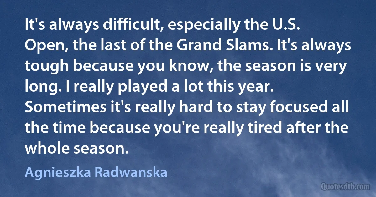 It's always difficult, especially the U.S. Open, the last of the Grand Slams. It's always tough because you know, the season is very long. I really played a lot this year. Sometimes it's really hard to stay focused all the time because you're really tired after the whole season. (Agnieszka Radwanska)