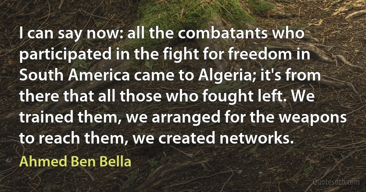 I can say now: all the combatants who participated in the fight for freedom in South America came to Algeria; it's from there that all those who fought left. We trained them, we arranged for the weapons to reach them, we created networks. (Ahmed Ben Bella)