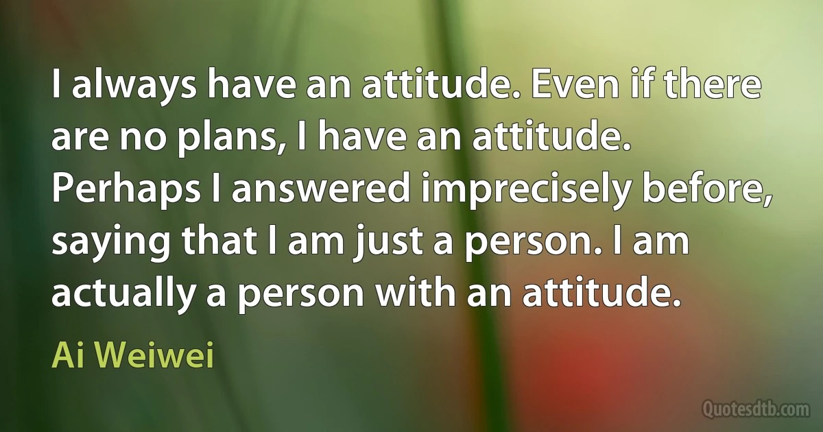 I always have an attitude. Even if there are no plans, I have an attitude. Perhaps I answered imprecisely before, saying that I am just a person. I am actually a person with an attitude. (Ai Weiwei)