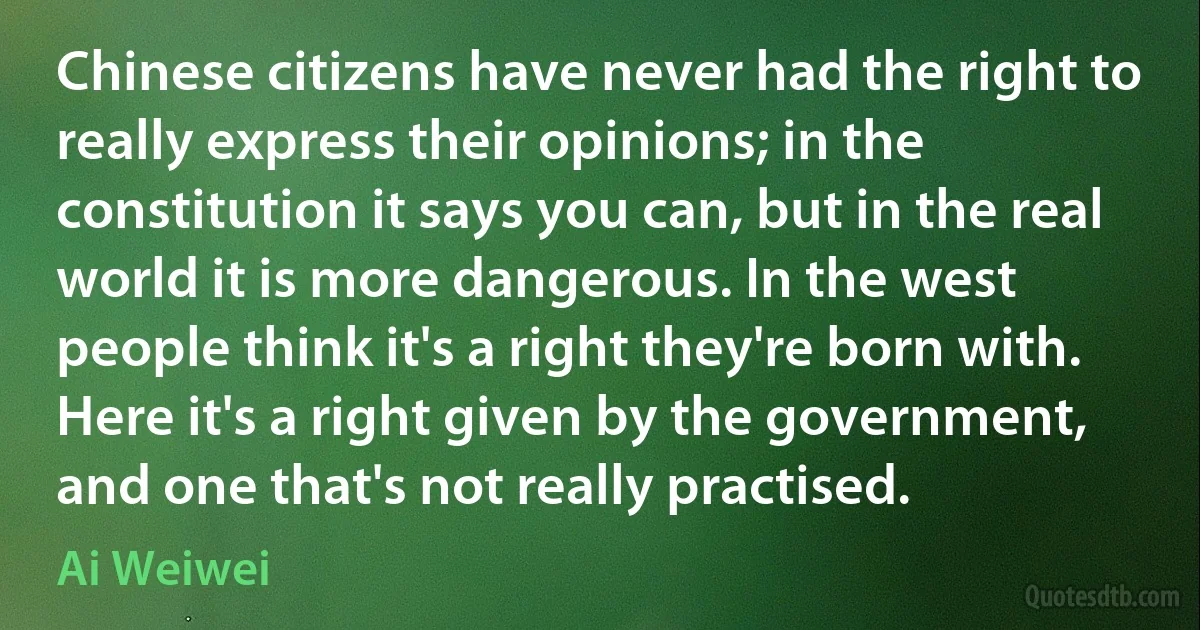 Chinese citizens have never had the right to really express their opinions; in the constitution it says you can, but in the real world it is more dangerous. In the west people think it's a right they're born with. Here it's a right given by the government, and one that's not really practised. (Ai Weiwei)