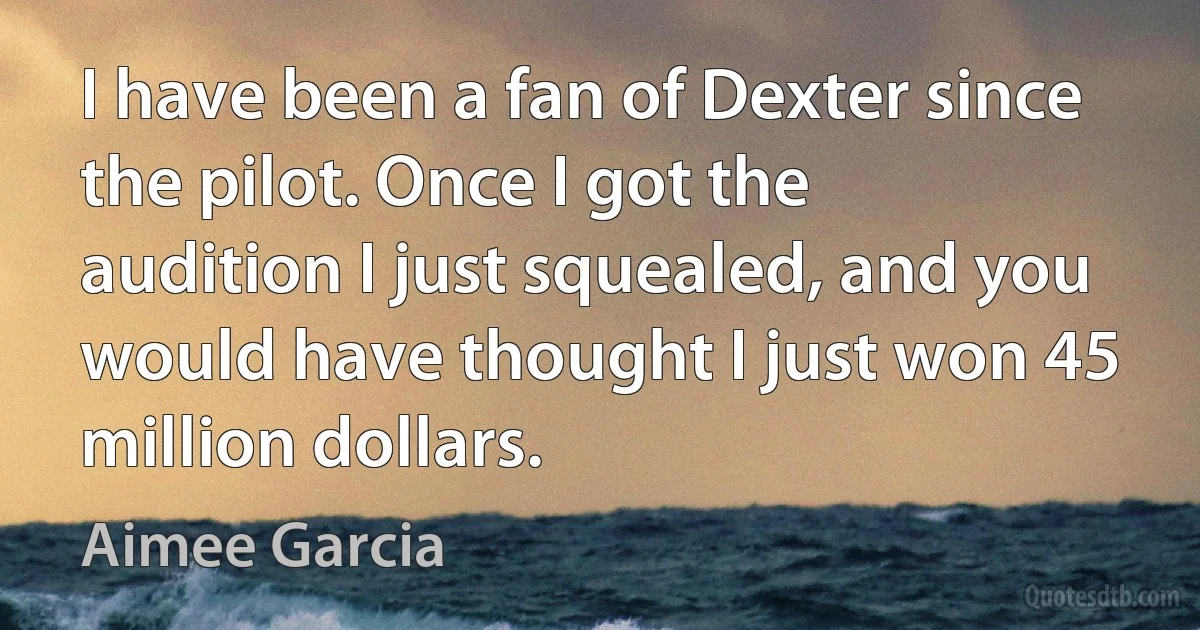 I have been a fan of Dexter since the pilot. Once I got the audition I just squealed, and you would have thought I just won 45 million dollars. (Aimee Garcia)