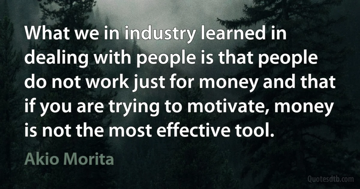 What we in industry learned in dealing with people is that people do not work just for money and that if you are trying to motivate, money is not the most effective tool. (Akio Morita)