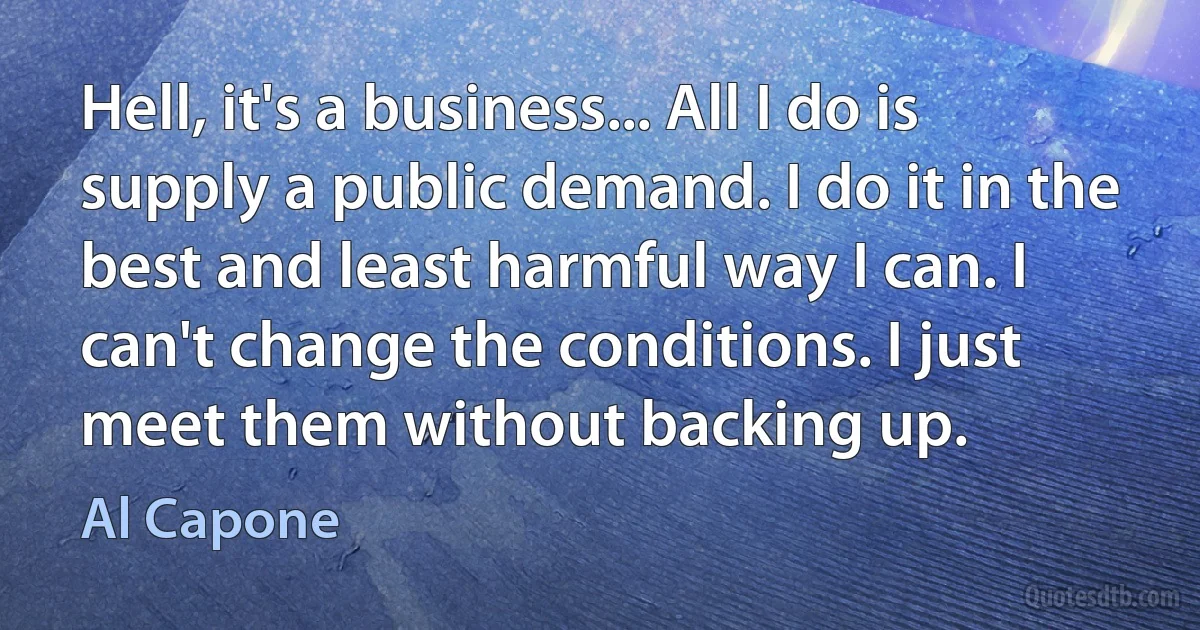 Hell, it's a business... All I do is supply a public demand. I do it in the best and least harmful way I can. I can't change the conditions. I just meet them without backing up. (Al Capone)