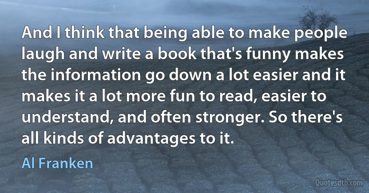 And I think that being able to make people laugh and write a book that's funny makes the information go down a lot easier and it makes it a lot more fun to read, easier to understand, and often stronger. So there's all kinds of advantages to it. (Al Franken)