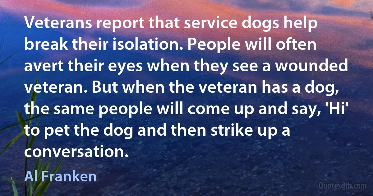 Veterans report that service dogs help break their isolation. People will often avert their eyes when they see a wounded veteran. But when the veteran has a dog, the same people will come up and say, 'Hi' to pet the dog and then strike up a conversation. (Al Franken)