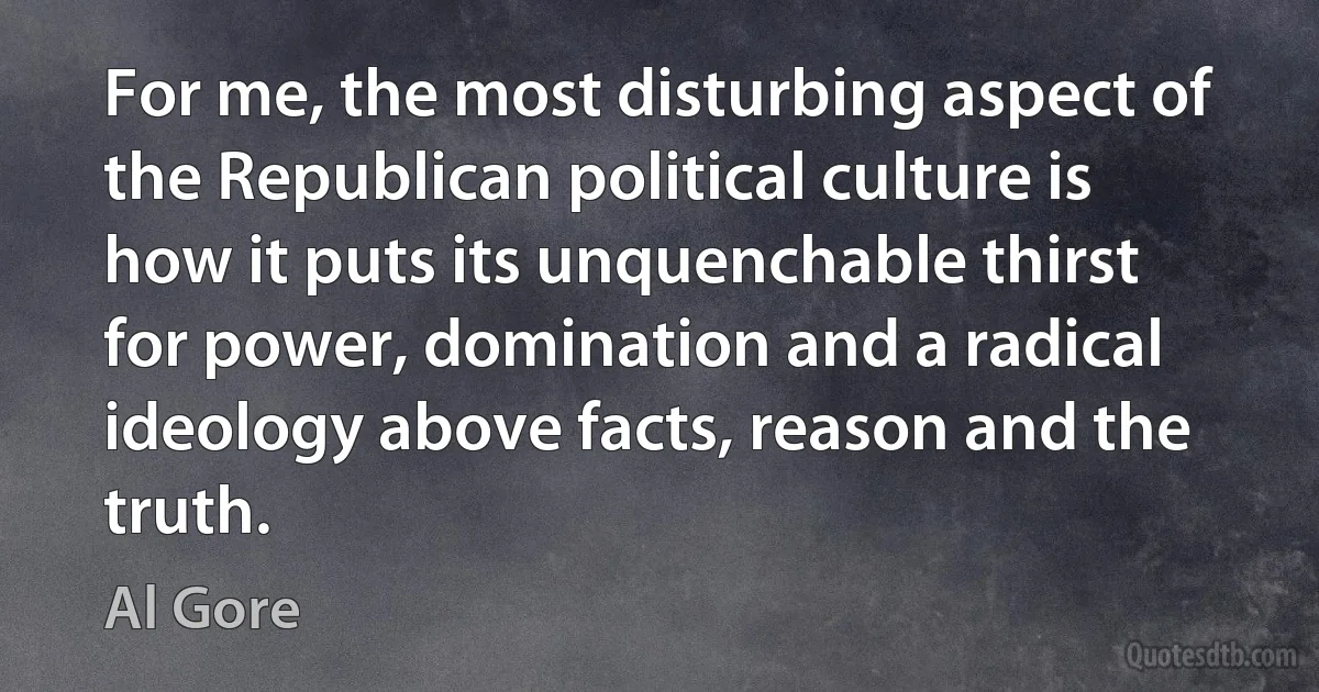 For me, the most disturbing aspect of the Republican political culture is how it puts its unquenchable thirst for power, domination and a radical ideology above facts, reason and the truth. (Al Gore)