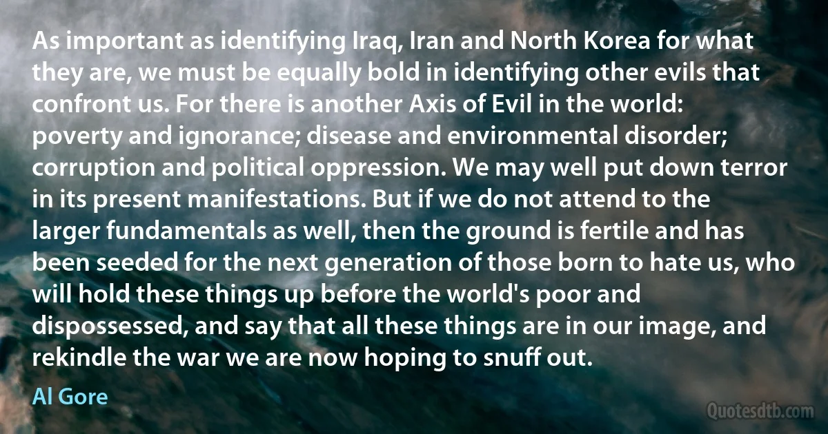 As important as identifying Iraq, Iran and North Korea for what they are, we must be equally bold in identifying other evils that confront us. For there is another Axis of Evil in the world: poverty and ignorance; disease and environmental disorder; corruption and political oppression. We may well put down terror in its present manifestations. But if we do not attend to the larger fundamentals as well, then the ground is fertile and has been seeded for the next generation of those born to hate us, who will hold these things up before the world's poor and dispossessed, and say that all these things are in our image, and rekindle the war we are now hoping to snuff out. (Al Gore)