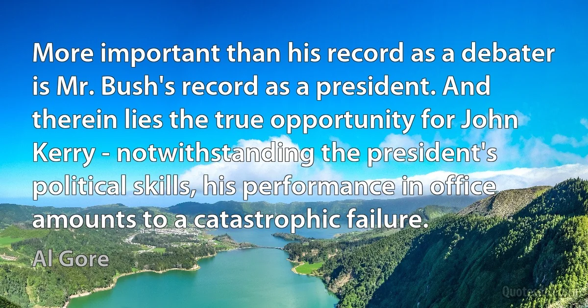 More important than his record as a debater is Mr. Bush's record as a president. And therein lies the true opportunity for John Kerry - notwithstanding the president's political skills, his performance in office amounts to a catastrophic failure. (Al Gore)