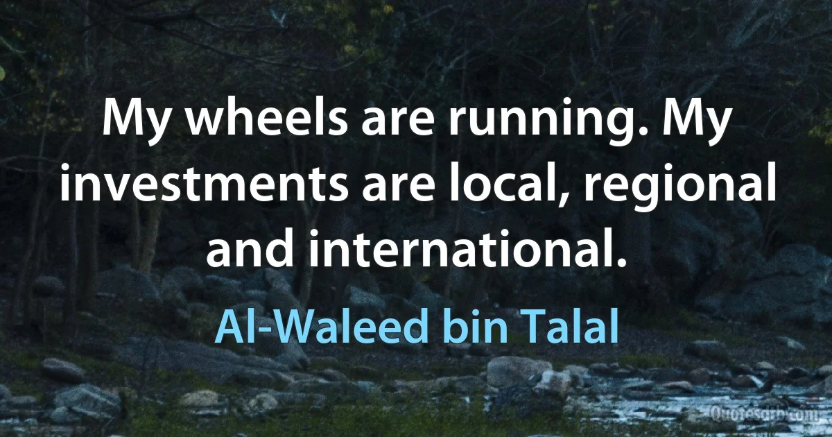 My wheels are running. My investments are local, regional and international. (Al-Waleed bin Talal)