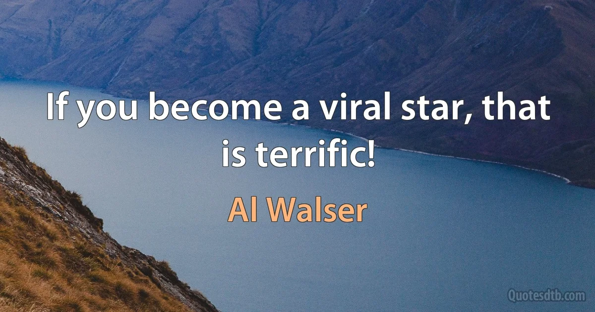 If you become a viral star, that is terrific! (Al Walser)