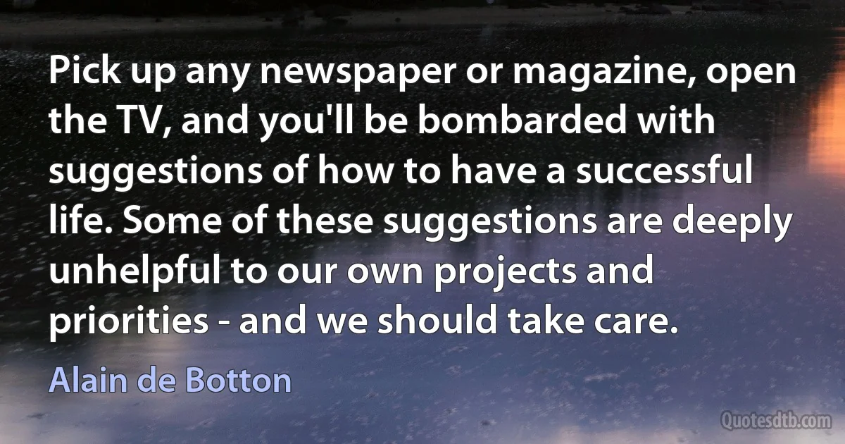 Pick up any newspaper or magazine, open the TV, and you'll be bombarded with suggestions of how to have a successful life. Some of these suggestions are deeply unhelpful to our own projects and priorities - and we should take care. (Alain de Botton)