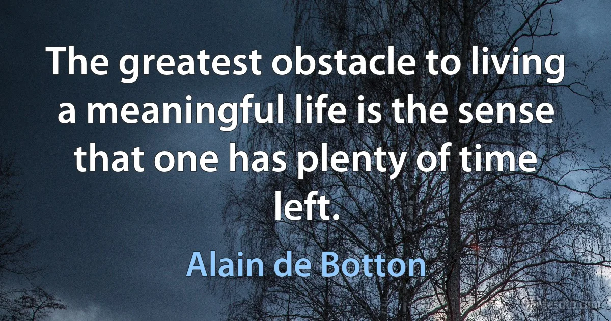 The greatest obstacle to living a meaningful life is the sense that one has plenty of time left. (Alain de Botton)