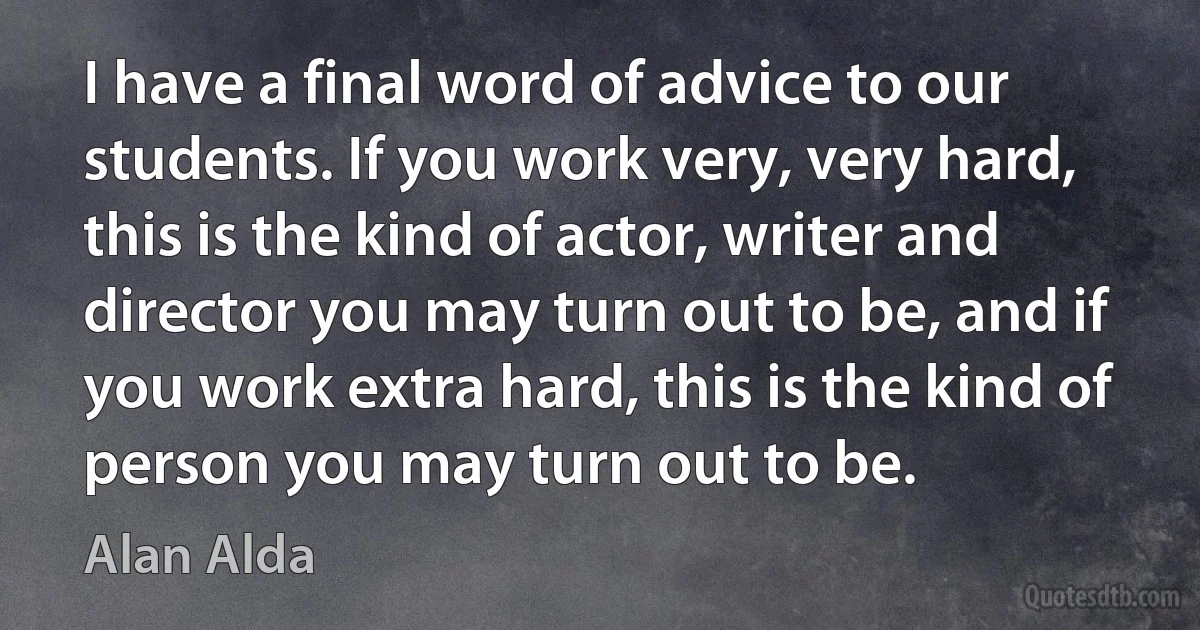 I have a final word of advice to our students. If you work very, very hard, this is the kind of actor, writer and director you may turn out to be, and if you work extra hard, this is the kind of person you may turn out to be. (Alan Alda)