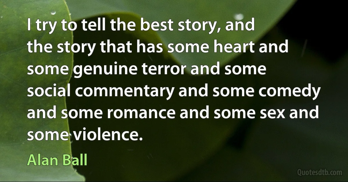 I try to tell the best story, and the story that has some heart and some genuine terror and some social commentary and some comedy and some romance and some sex and some violence. (Alan Ball)