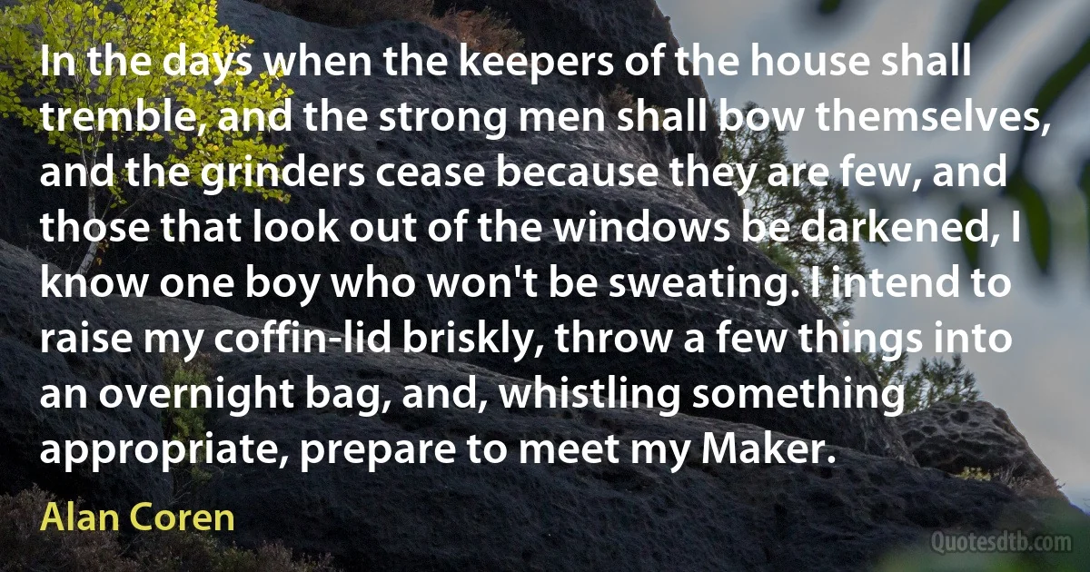 In the days when the keepers of the house shall tremble, and the strong men shall bow themselves, and the grinders cease because they are few, and those that look out of the windows be darkened, I know one boy who won't be sweating. I intend to raise my coffin-lid briskly, throw a few things into an overnight bag, and, whistling something appropriate, prepare to meet my Maker. (Alan Coren)