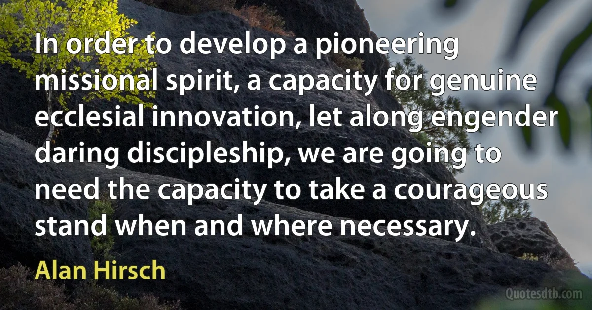 In order to develop a pioneering missional spirit, a capacity for genuine ecclesial innovation, let along engender daring discipleship, we are going to need the capacity to take a courageous stand when and where necessary. (Alan Hirsch)