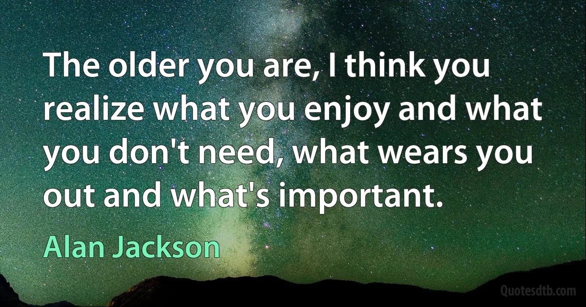 The older you are, I think you realize what you enjoy and what you don't need, what wears you out and what's important. (Alan Jackson)