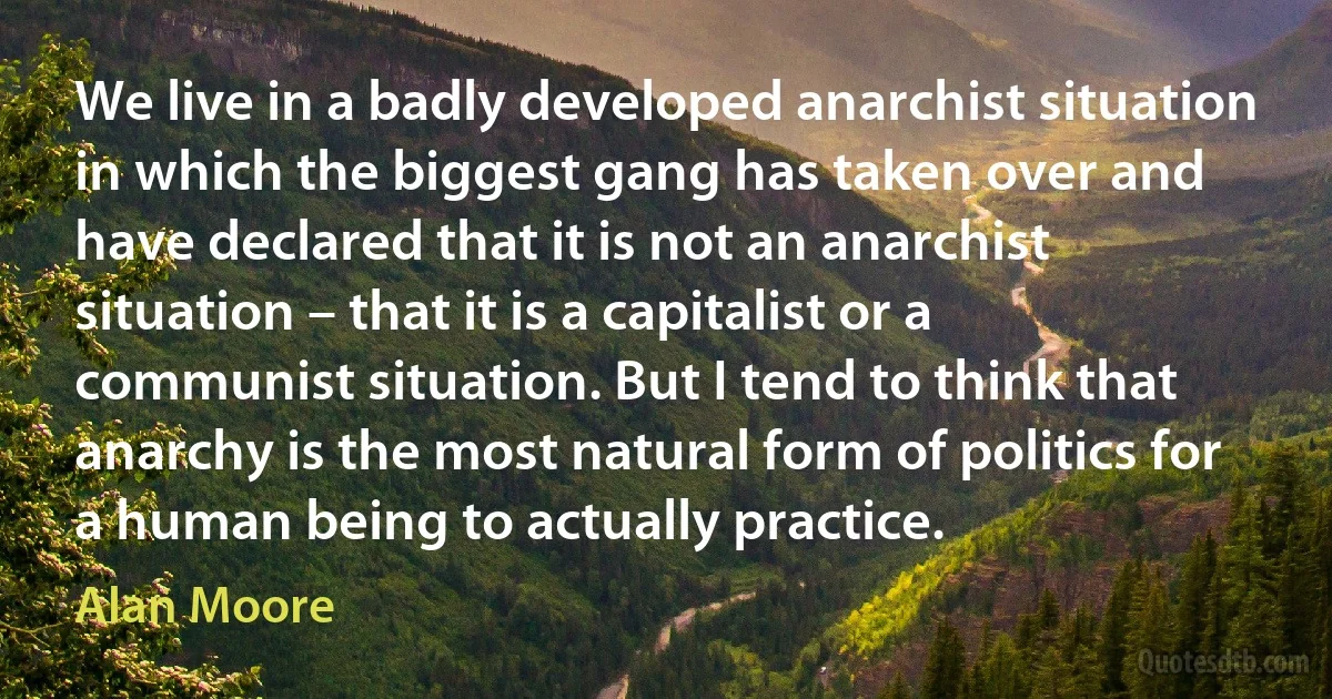 We live in a badly developed anarchist situation in which the biggest gang has taken over and have declared that it is not an anarchist situation – that it is a capitalist or a communist situation. But I tend to think that anarchy is the most natural form of politics for a human being to actually practice. (Alan Moore)