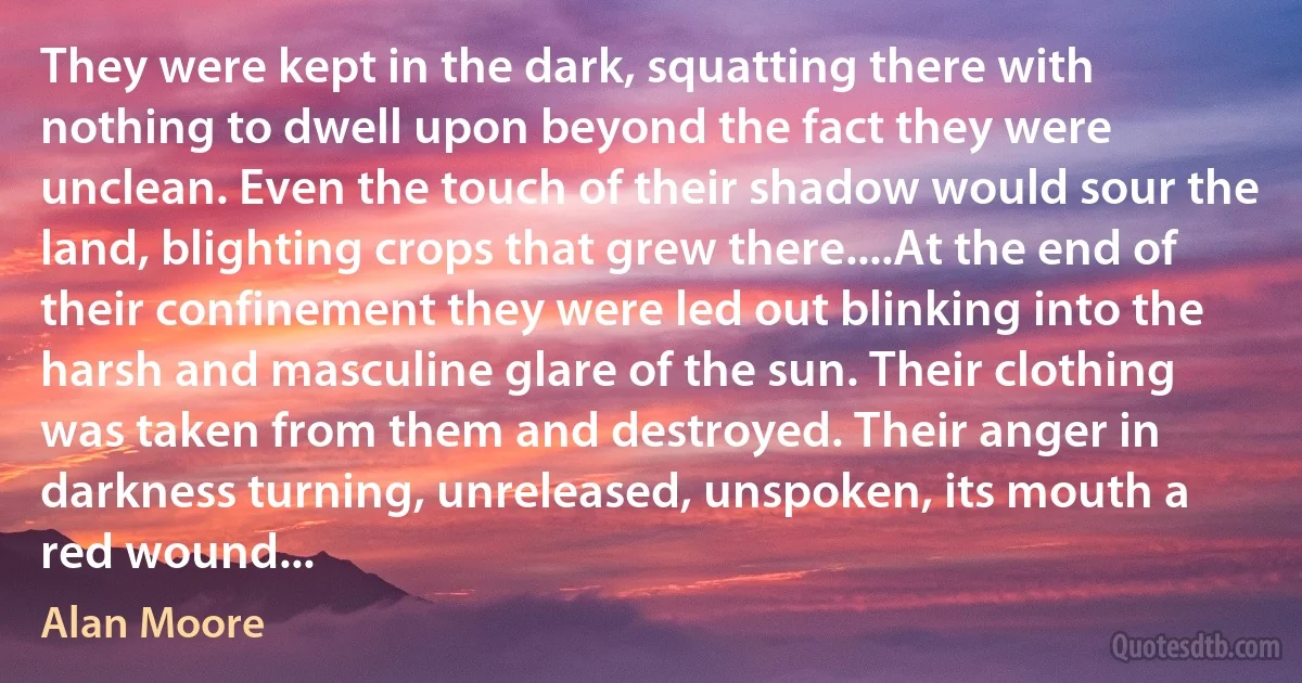 They were kept in the dark, squatting there with nothing to dwell upon beyond the fact they were unclean. Even the touch of their shadow would sour the land, blighting crops that grew there....At the end of their confinement they were led out blinking into the harsh and masculine glare of the sun. Their clothing was taken from them and destroyed. Their anger in darkness turning, unreleased, unspoken, its mouth a red wound... (Alan Moore)