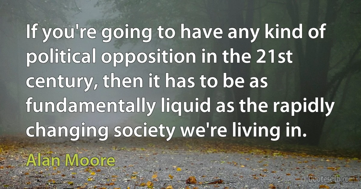 If you're going to have any kind of political opposition in the 21st century, then it has to be as fundamentally liquid as the rapidly changing society we're living in. (Alan Moore)