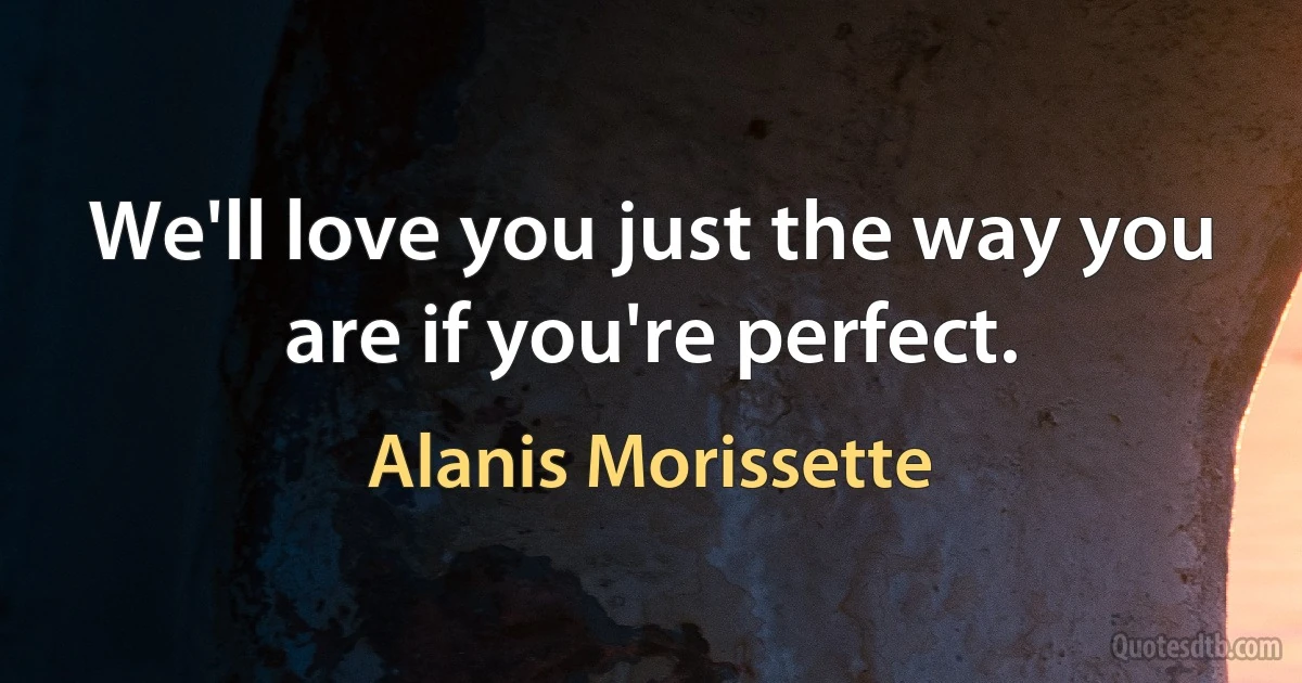 We'll love you just the way you are if you're perfect. (Alanis Morissette)