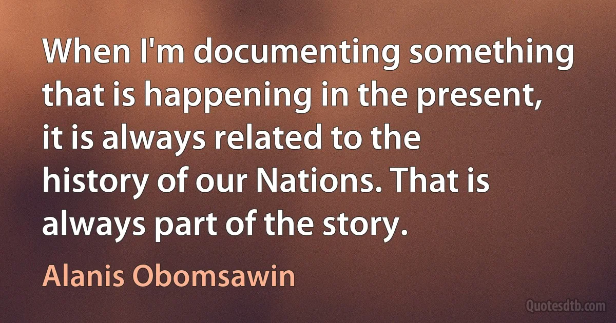 When I'm documenting something that is happening in the present, it is always related to the history of our Nations. That is always part of the story. (Alanis Obomsawin)