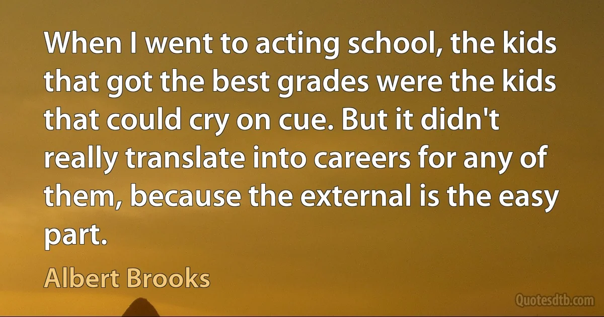 When I went to acting school, the kids that got the best grades were the kids that could cry on cue. But it didn't really translate into careers for any of them, because the external is the easy part. (Albert Brooks)