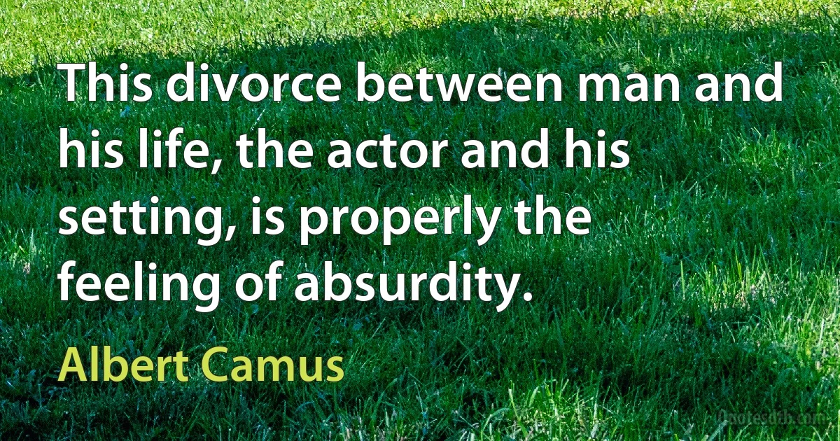 This divorce between man and his life, the actor and his setting, is properly the feeling of absurdity. (Albert Camus)