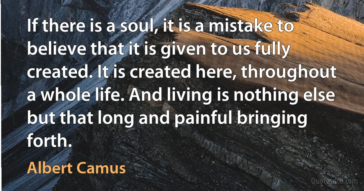 If there is a soul, it is a mistake to believe that it is given to us fully created. It is created here, throughout a whole life. And living is nothing else but that long and painful bringing forth. (Albert Camus)