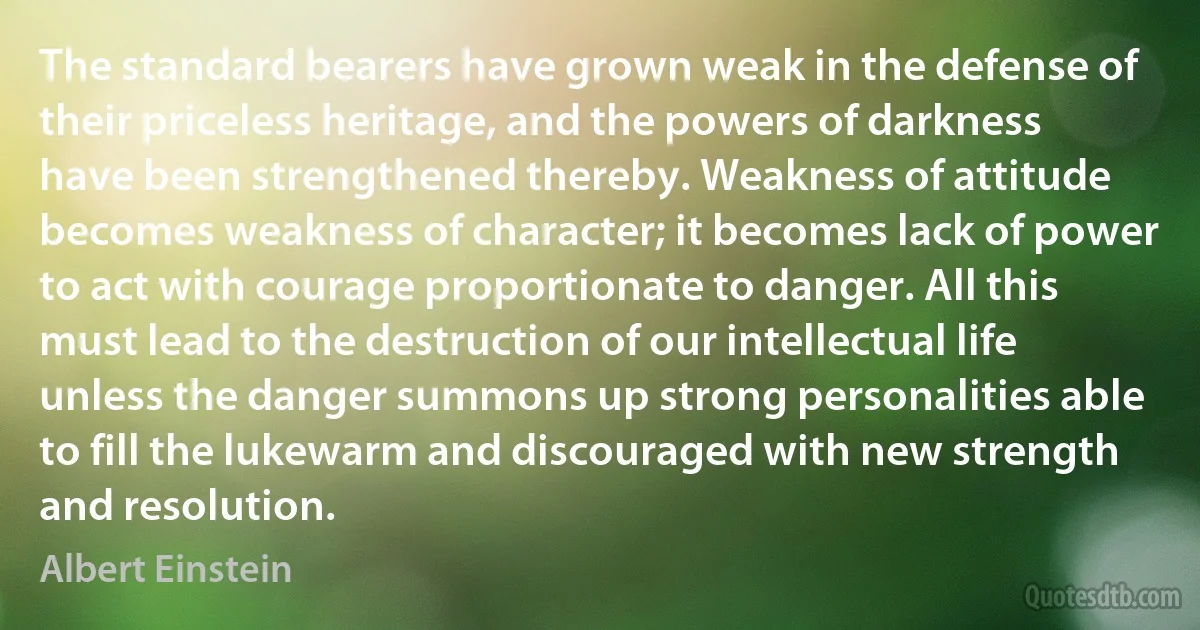 The standard bearers have grown weak in the defense of their priceless heritage, and the powers of darkness have been strengthened thereby. Weakness of attitude becomes weakness of character; it becomes lack of power to act with courage proportionate to danger. All this must lead to the destruction of our intellectual life unless the danger summons up strong personalities able to fill the lukewarm and discouraged with new strength and resolution. (Albert Einstein)