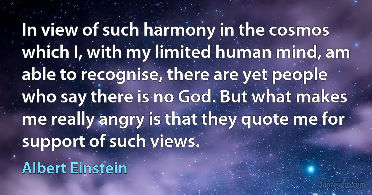 In view of such harmony in the cosmos which I, with my limited human mind, am able to recognise, there are yet people who say there is no God. But what makes me really angry is that they quote me for support of such views. (Albert Einstein)