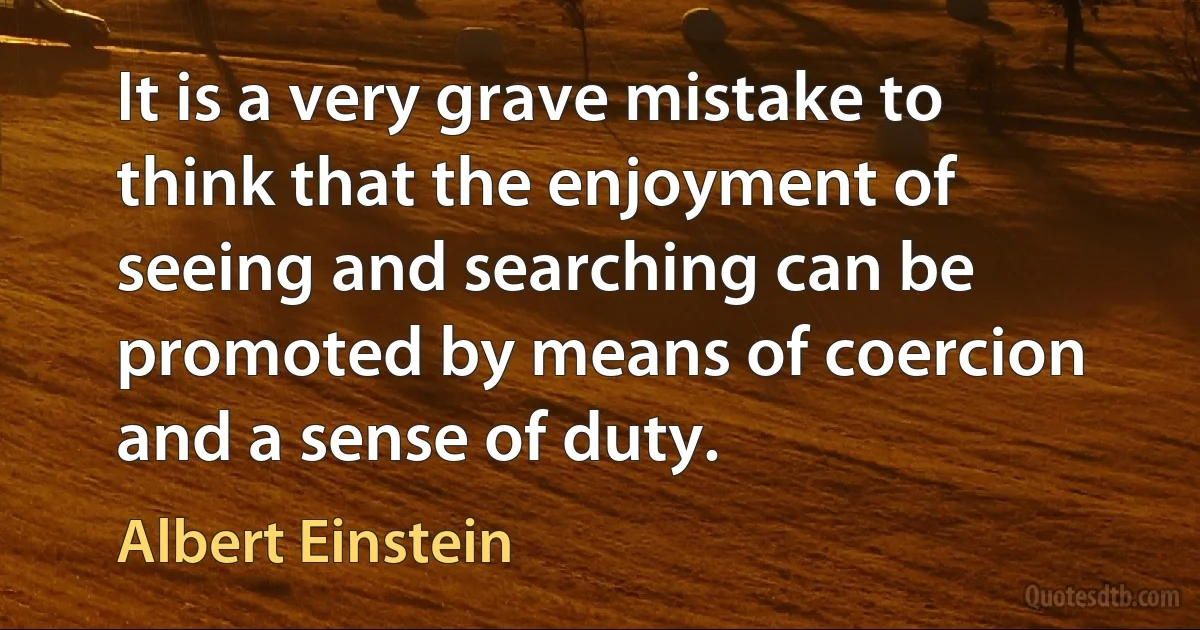 It is a very grave mistake to think that the enjoyment of seeing and searching can be promoted by means of coercion and a sense of duty. (Albert Einstein)