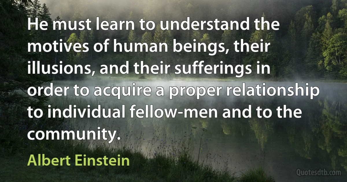 He must learn to understand the motives of human beings, their illusions, and their sufferings in order to acquire a proper relationship to individual fellow-men and to the community. (Albert Einstein)