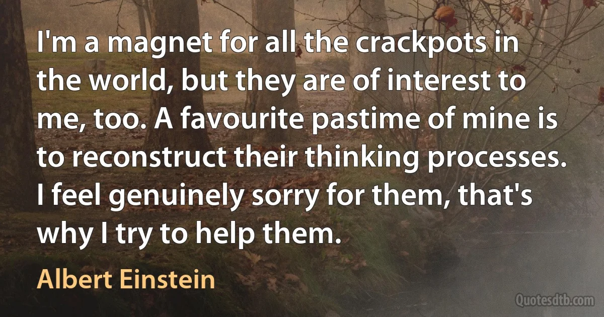 I'm a magnet for all the crackpots in the world, but they are of interest to me, too. A favourite pastime of mine is to reconstruct their thinking processes. I feel genuinely sorry for them, that's why I try to help them. (Albert Einstein)