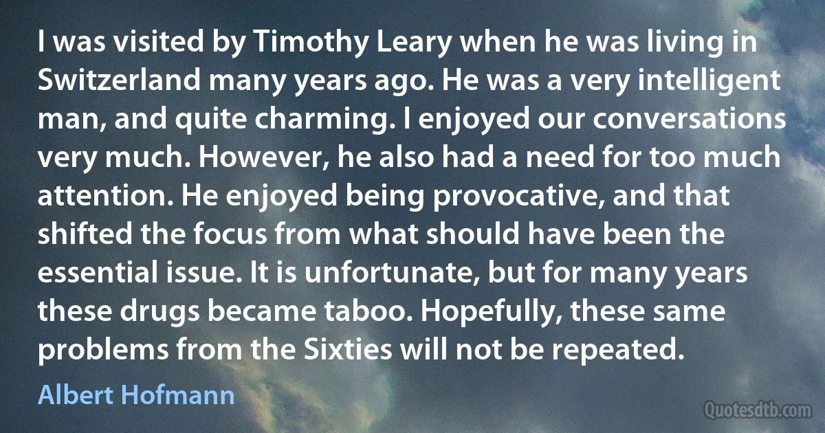 I was visited by Timothy Leary when he was living in Switzerland many years ago. He was a very intelligent man, and quite charming. I enjoyed our conversations very much. However, he also had a need for too much attention. He enjoyed being provocative, and that shifted the focus from what should have been the essential issue. It is unfortunate, but for many years these drugs became taboo. Hopefully, these same problems from the Sixties will not be repeated. (Albert Hofmann)