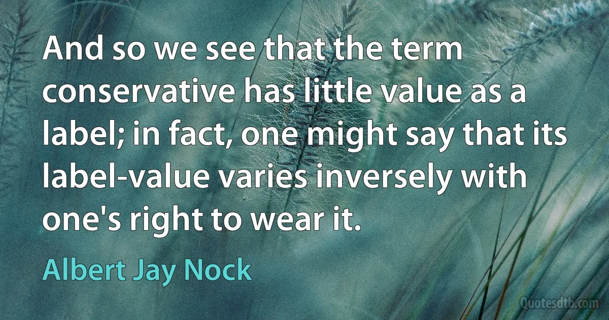 And so we see that the term conservative has little value as a label; in fact, one might say that its label-value varies inversely with one's right to wear it. (Albert Jay Nock)