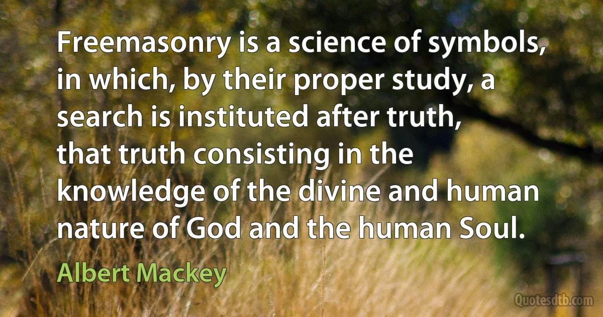 Freemasonry is a science of symbols, in which, by their proper study, a search is instituted after truth, that truth consisting in the knowledge of the divine and human nature of God and the human Soul. (Albert Mackey)