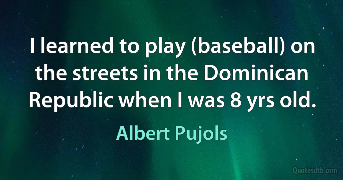 I learned to play (baseball) on the streets in the Dominican Republic when I was 8 yrs old. (Albert Pujols)