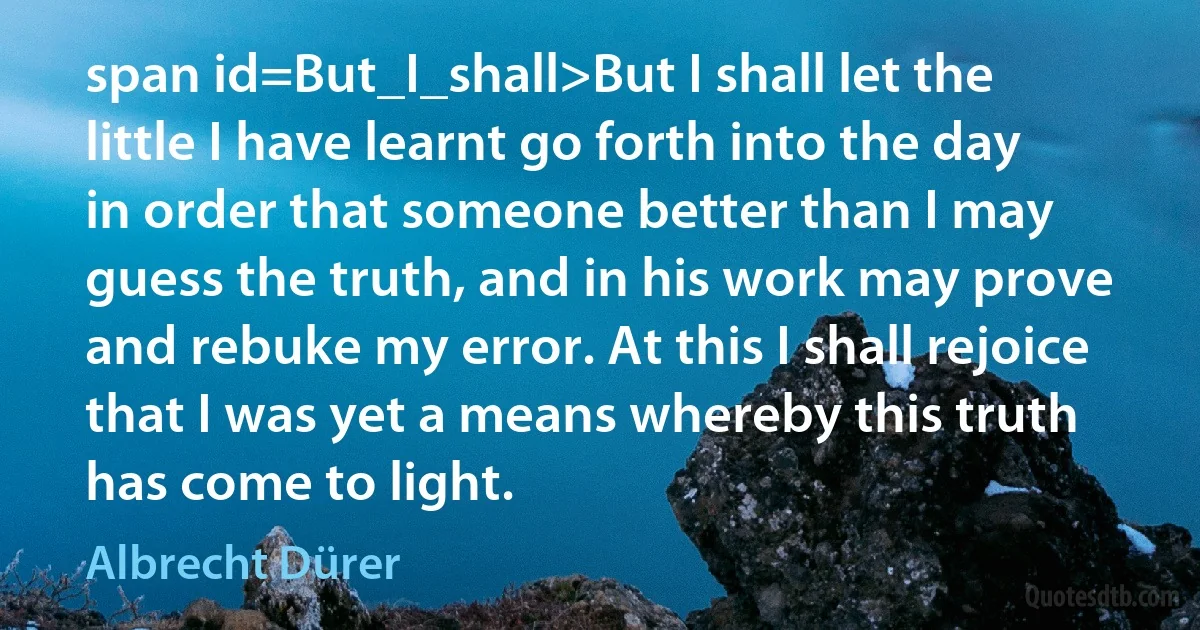 span id=But_I_shall>But I shall let the little I have learnt go forth into the day in order that someone better than I may guess the truth, and in his work may prove and rebuke my error. At this I shall rejoice that I was yet a means whereby this truth has come to light. (Albrecht Dürer)