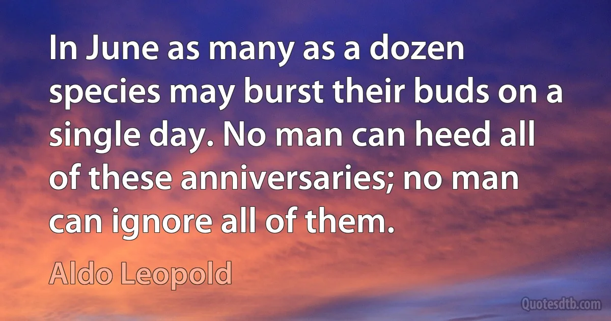 In June as many as a dozen species may burst their buds on a single day. No man can heed all of these anniversaries; no man can ignore all of them. (Aldo Leopold)