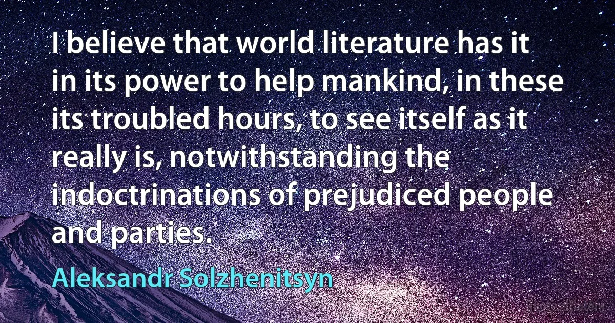 I believe that world literature has it in its power to help mankind, in these its troubled hours, to see itself as it really is, notwithstanding the indoctrinations of prejudiced people and parties. (Aleksandr Solzhenitsyn)