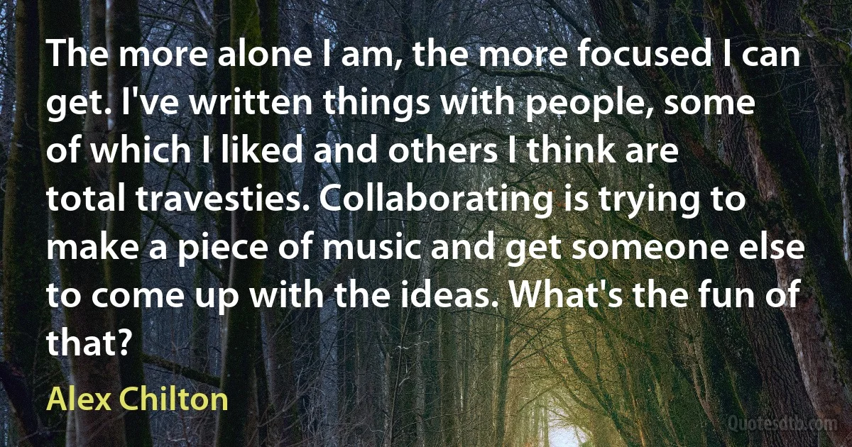 The more alone I am, the more focused I can get. I've written things with people, some of which I liked and others I think are total travesties. Collaborating is trying to make a piece of music and get someone else to come up with the ideas. What's the fun of that? (Alex Chilton)