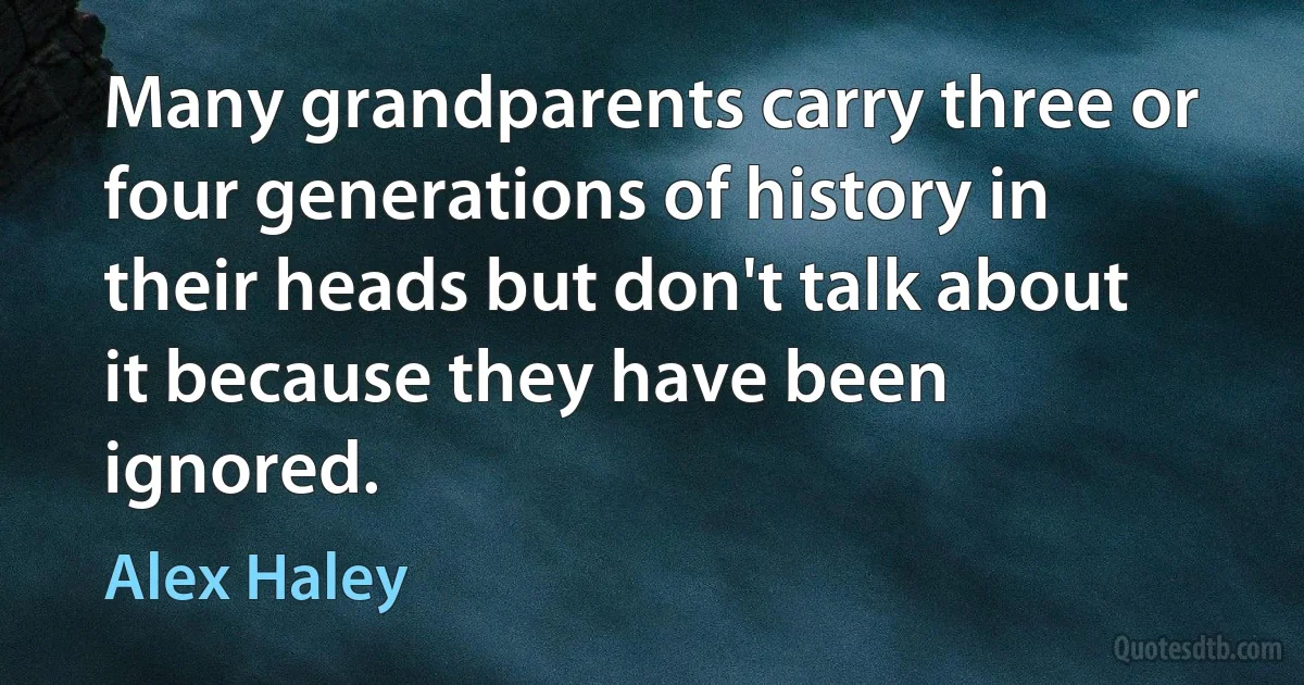 Many grandparents carry three or four generations of history in their heads but don't talk about it because they have been ignored. (Alex Haley)