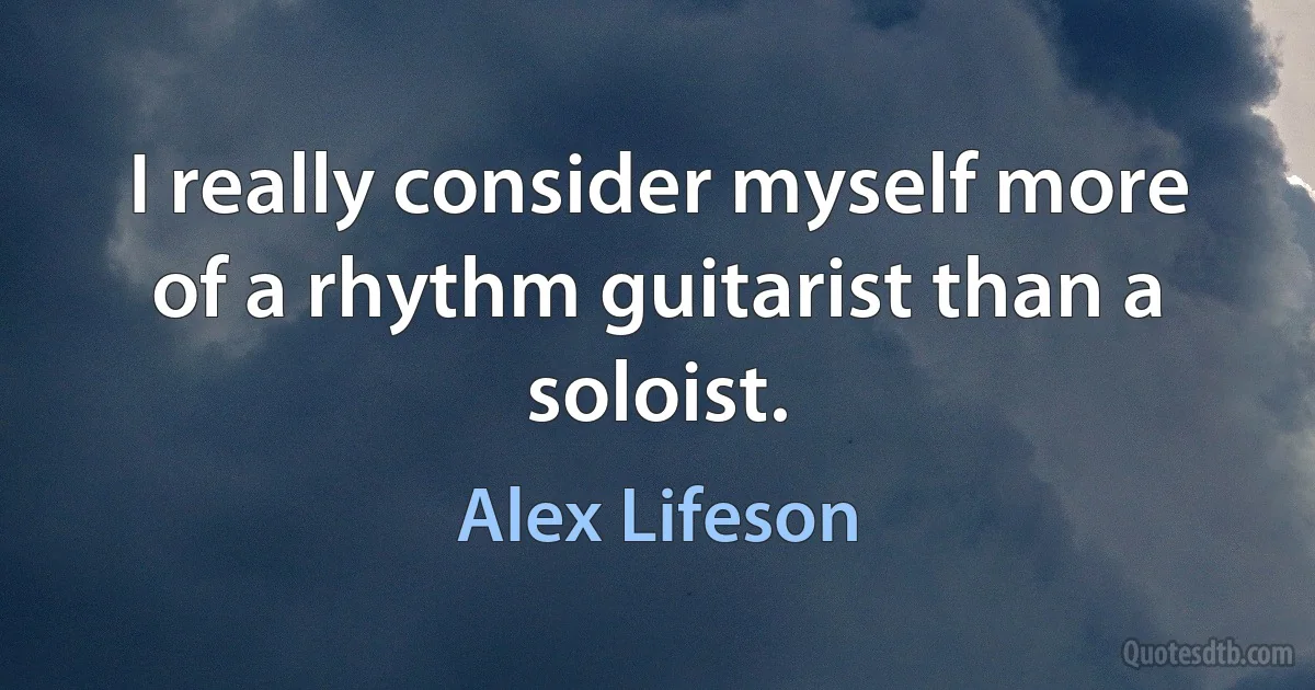 I really consider myself more of a rhythm guitarist than a soloist. (Alex Lifeson)