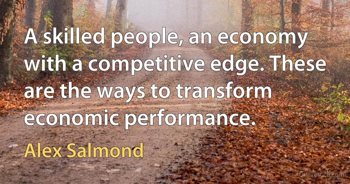 A skilled people, an economy with a competitive edge. These are the ways to transform economic performance. (Alex Salmond)